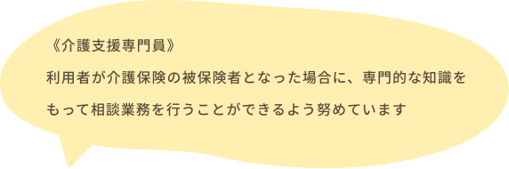 《介護支援専門員》利用者が介護保険の被保険者となった場合に、専門的な知識をもって相談業務を行うことができるよう努めています