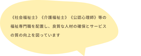 《社会福祉士》《介護福祉士》《公認心理師》等の福祉専門職を配置し、良質な人材の確保とサービスの質の向上を図っています